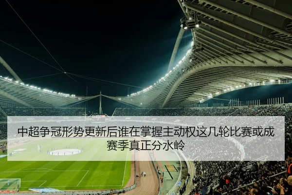 中超争冠形势更新后谁在掌握主动权这几轮比赛或成赛季真正分水岭